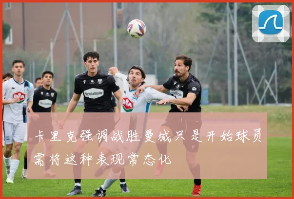 卡里克强调战胜曼城只是开始球员需将这种表现常态化