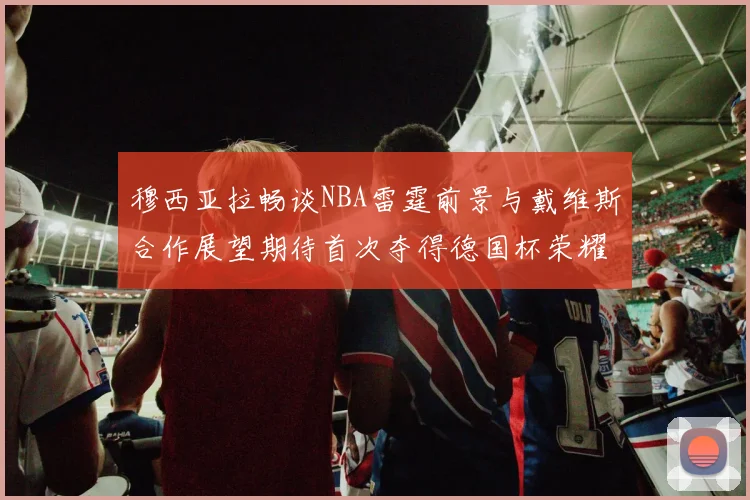 穆西亚拉畅谈NBA雷霆前景与戴维斯合作展望期待首次夺得德国杯荣耀