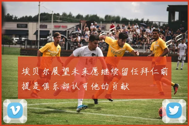 埃贝尔展望未来愿继续留任拜仁前提是俱乐部认可他的贡献