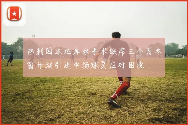热刺因本坦库尔手术缺席三个月冬窗计划引进中场球员应对困境