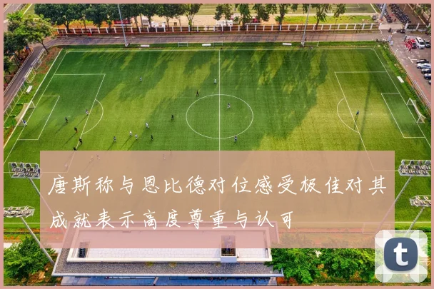 唐斯称与恩比德对位感受极佳对其成就表示高度尊重与认可