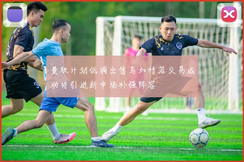 曼联计划低调出售乌加特若交易成功将引进新中场补强阵容