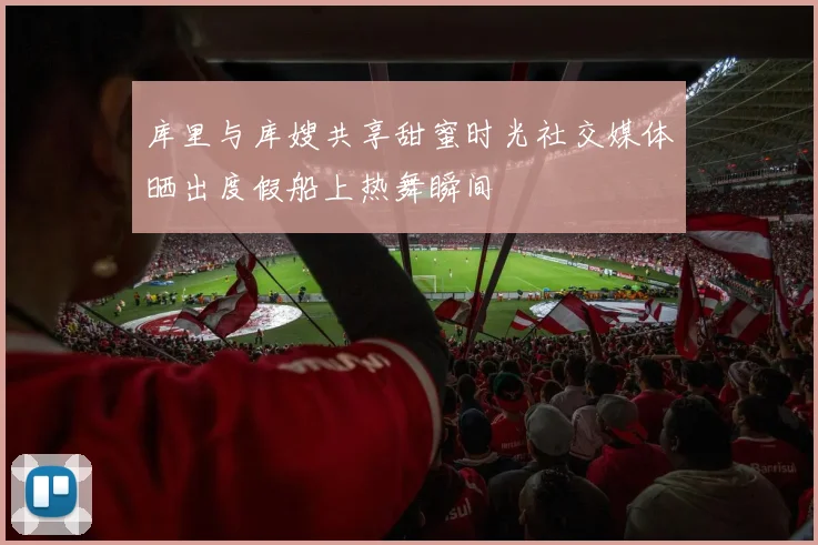 库里与库嫂共享甜蜜时光社交媒体晒出度假船上热舞瞬间