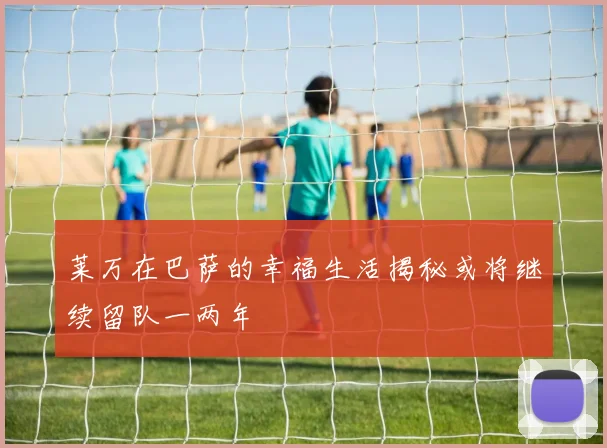 莱万在巴萨的幸福生活揭秘或将继续留队一两年