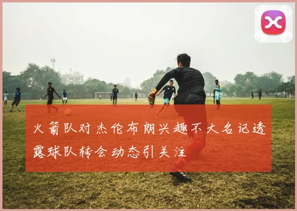火箭队对杰伦布朗兴趣不大名记透露球队转会动态引关注