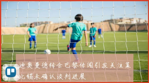 迪奥曼德转会巴黎传闻引发关注莱比锡未确认谈判进展