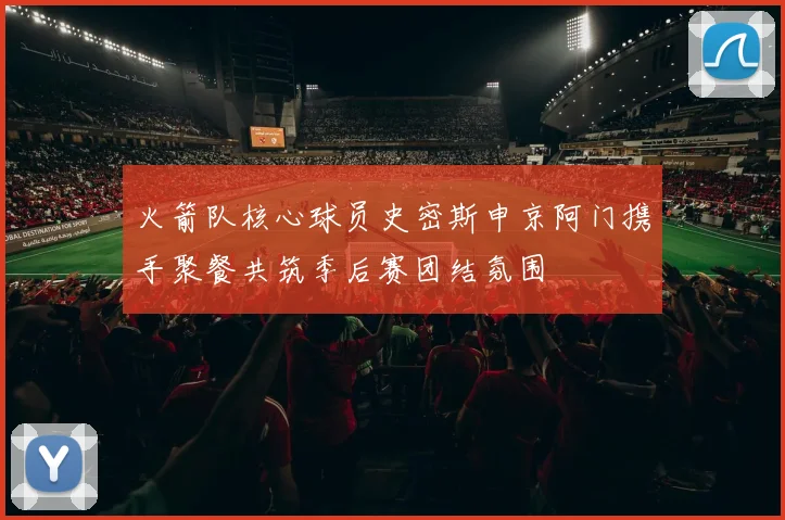 火箭队核心球员史密斯申京阿门携手聚餐共筑季后赛团结氛围