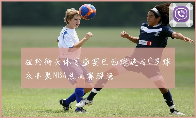 纽约街头体育盛宴巴西球迷与C罗球衣齐聚NBA总决赛现场