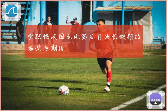 索默畅谈国米比赛后首次长假期的感受与期待