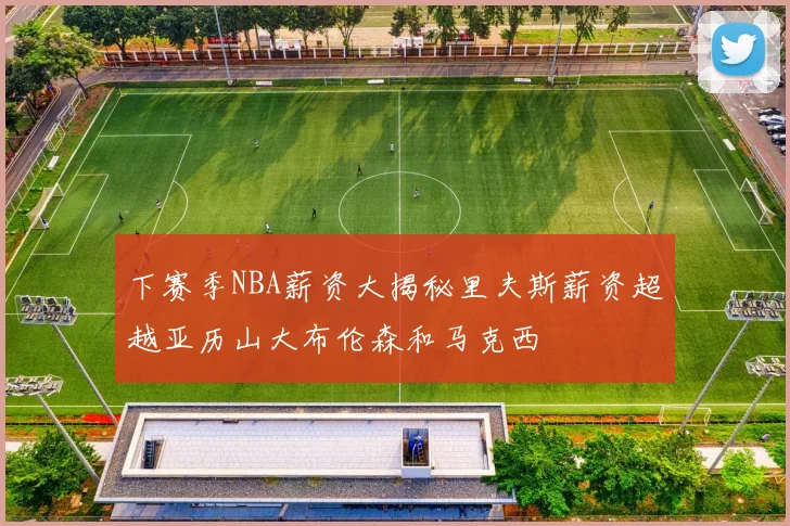 下赛季NBA薪资大揭秘里夫斯薪资超越亚历山大布伦森和马克西